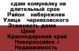 сдам комуналку на длительный срок. › Район ­ набережная › Улица ­ черняховского › Этажность дома ­ 3 › Цена ­ 9 000 - Краснодарский край, Новороссийск г. Недвижимость » Квартиры аренда   